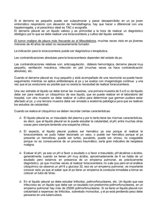 Si el derrame es pequeño puede ser subpulmonar y pasar desapercibido en un px joven
sintomático respiratorio con elevación de hemidiafragma, hay que hacer x diferencial con una
hepatomegalia, y el paraclínico ideal es TAC o ecografía.
El derrame pleural es un líquido valioso y es primordial a la hora de realizar un diagnóstico
etiológico por lo que se debe realizar una toracocentesis y cultivo del líquido extraído.
El tumor maligno de pleura más frecuente es el Mesotelioma, muchas veces visto en px jóvenes
menores de 40 años de edad no necesariamente fumador.
La indicación para la toracocentesis puede ser diagnóstica o terapéutica.
Las contraindicaciones absolutas para la toracocentesis dependen del estado de px.
Las contraindicaciones relativas son: anticoagulación, diátesis hemorrágica, derrame pleural muy
pequeño, ventilación mecánica, infección en piel (muchas veces se hace contraindicación
absoluta), etc.
Cuando el derrame pleural es muy pequeño y está acompañado de una neumonía se puede hacer
seguimiento mientras se aplica antibioterapia al px y se evalúa con imagenología continua y una
vez que el px evolucione es posible que no exista la necesidad de realizar toracocentesis.
Una vez extraído el líquido se debe tomar las muestras, una primera muestra de 5 a 6 cc de líquido
debe ser para realizar un citoquímico de ese líquido, que se puede realizar en el laboratorio del
hospital, con otra muestra se debe realizar el cultivo para determinar que germen pudiera estar
afectado al px, y una tercera muestra debe ser enviada a anatomía patológica para que se realicen
los estudios de celularidad.
Cuando se realiza el citoquímico se deben recordar ciertas características:
 El líquido pleural es un trasudado del plasma y por lo tanto tiene las mismas características,
es decir, que al líquido pleural se le puede estudiar la celularidad, el pH, entre muchas otras
cosas pero siempre teniendo una sospecha clínica.
 El aspecto, el líquido pleural pudiera ser hemático ya sea porque al realizar la
toracocentesis se pudo haber lesionado un vaso, o puede ser hemático porque el px
presente un hemotórax, puede ser turbio, purulento, puede ser vinoso, no coagulable
porque no es consecuencia de un proceso traumático, sería gran indicativo de neoplasia
maligna.
 Evaluar el pH, ya sea un pH a favor a exudado o a favor a trasudado, pH alcalinos o ácidos,
generalmente cuando se tienen pH muy ácidos, aproximadamente de 6 se habla de un
exudado pero estamos en presencia de un empiema pulmonar, es prácticamente
diagnóstico, ya que muchas veces al realizar toracocentesis no sale pus pero en el análisis
citoquímico se observa un pH 6 y glucosa 32, eso es un empiema pulmonar, es importante
conocer esto ya que al saber que el px tiene un empiema la conducta inmediata a tomar es
colocar un tubo de tórax.
 En el líquido pleural se debe estudiar linfocitos, polimorfonucleares, etc. Un líquido que sea
infeccioso es un líquido que debe ser un exudado con predominio polimorfonucleares, en un
empiema pulmonar hay más de 25000 polimorfonucleares. Si se tiene un líquido pleural con
celularidad a expensas de linfocitos, sobretodo monocitos, y el px está perdiendo peso debe
pensarse en una tuberculosis.
 