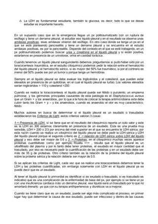 La LDH es fundamental estudiarla, también la glucosa, es decir, todo lo que se desee
estudiar es importante hacerlo.
En un supuesto caso que en la emergencia llegue un px politraumatizado con un ruptura de
esófago y tiene un derrame pleural, al estudiar ese líquido pleural y en el resultado se observa unas
amilasas positivas, esas amilasas vinieron del esófago. En otro caso donde se tenga un px en el
que se está planteando pancreatitis y tiene un derrame pleural y se encuentra en el estudio
amilasas positivas, es por la pancreatitis. Depende del contexto en el que se esté trabajando, en un
px politraumatizado podemos buscar urea y creatinina en el líquido pleural y si están positiva,
estaríamos en presencia de un urinotorax, orina en cavidad torácica.
Cuando tenemos un líquido pleural sanguinolento debemos preguntarnos si pudo haber sido por un
toracocentesis traumática, en el estudio citoquímico podemos pedir la relación entre el hematocrito
del líquido pleural y el hematocrito sérico, si es mayor del 50% fue traumático, si por el contrario es
menor del 50% puede ser por un tumor o porque tenga un hemotórax.
Siempre en el líquido pleural se debe evaluar los triglicéridos y el colesterol, que pueden estar
elevados en presencia de un quilotórax, en el cual el líquido pleural es turbio. Los valores elevados
serían triglicéridos > 110 y colesterol >250
Cuando se realiza la toracocentesis el líquido pleural puede ser fétido o purulento, un empiema
pulmonar, y los gérmenes principales causantes de esta patología es el Staphylococcus aureus
que un Gram + y los anaerobios, por lo que a la hora de colocar la terapia antimicrobiana esta debe
cubrir tanto los Gram + y – y los anaerobios, cuando es anaerobio el olor es muy característico,
fétido.
Muchos autores en busca de determinar si el líquido pleural es un exudado o trasudados
establecieron los Criterios de Light, estos criterios valoran 3 cosas:
1 Presencia de LDH, si se tiene que en el resultado del citoquímico reporta un solo valor y este
es la LDH en 300 estamos claramente en presencia de un exudado. Esta es una prueba muy
sensible, LDH > 200 o 2/3 por encima del nivel superior en el que se encuentra la LDH sérica, por
esta razón cuando se realiza un citoqímico del líquido pleural se debe pedir la LDH sérica y LDH
del líquido pleural porque el segundo criterio es 2  relación de LDH sérica sobre LDH del líquido
pleural y eso debe ser mayor de 0.6 y 3  Proteínas, en el citoquímico muchas veces aparece
proteínas cuantitativas como por ejemplo Rivalta +++ , resulta que el líquido pleural es un
ultrafiltrado del plasma y por lo tanto debe tener proteínas, el exudado en mayor cantidad que el
trasudado, por eso es necesario pedir la cuantificación de las proteínas y en un exudado debe ser
más de 35 g de proteínas. Otro criterio también es la relación de la proteína del líquido pleural
sobre la proteína sérica y la relación debería ser mayor de 0.5.
Si se aplican los criterios de Light, cada vez que se realice una toracocentesis debemos tener la
LDH y las proteínas cuantificadas, sin embargo solamente con LDH en el líquido pleural ya se
puede decir que es un exudado.
Al tener el líquido pleural lo primordial es identificar si es exudado o trasudado, si es trasudado es
indicativo que es una complicación de la enfermedad de base del px, por ejemplo si se tiene un px
con una insuficiencia cardiaca más un derrame pleural, ese líquido será un trasudado por lo que no
ameritará drenarlo ya que con su terapia antihipertensiva y diuréticos va a mejorar.
Cuando se tiene claro que es un exudado, puede ser algo más complicado el proceso, en primer
lugar hay que determinar la causa de ese exudado, puede ser infeccioso y dentro de las causas
 
