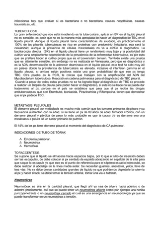 infeccionas hay que evaluar si es bacteriana o no bacteriana, causas neoplásicas, causas
traumáticas, etc.
TUBERCULOSIS
La gran enfermedad que nos está invadiendo es la tuberculosis, aplicar un BK en el líquido pleural
no es sensible, es decir que no es la manera más apropiada de hacer un diagnóstico de TBC en el
líquido pleural. Aunque el líquido pleural tiene características de exudado, en prácticamente el
100% de las pleuritis tuberculosas es rico en proteínas con predominio linfocitario, esa será la
celularidad, aunque la presencia de células mesoteliales no va a excluir el diagnóstico. La
baciloscopia directa (BK) en el líquido pleural tiene un rendimiento muy bajo y la positividad del
cultivo varía ampliamente dependiendo de la prevalencia de la enfermedad tuberculosa, es por esto
que se prefiere hacer el cultivo propio que es el Lowenstein Jensen. También existe una prueba
que es altamente sensible, sin embargo no es realizada en Venezuela, pero que es diagnóstica y
es la ADA, determinación de la adenosin deaminasa en el líquido pleural, este test ha sido muy útil
en países donde la prevalencia de tuberculosis es elevada, inclusive el interferon gamma en el
líquido pleural, si ambos están positivos existe una gran probabilidad de que ese px tenga
TBC. Otra prueba es la PCR, te cnicas que trabajan con la amplificación del ADN del
Mycobacterium tuberculoso. Reacción en cadena polimerasa para el diagnóstico de TBC pleural.
Cuando a pesar de todas estas pruebas no se ha logrado llegar al diagnóstico de TBC se procede
a realizar un Biopsia de pleura para poder hacer el diagnóstico, si este no se hace no se puede dar
tratamiento al px, porque en el país se establece que para que el px reciba las drogas
antituberculosas que son Etambutol, Isoniacida, Pirazinamida y Rifampicina, tienen que demostrar
que el px padece TBC.
METASTASIS PLEURALES
El derrame pleural por metástasis es mucho más común que los tumores primarios de pleura y su
frecuencia aumentan con la edad, si se tiene un px de 80 años de edad, fumador crónico, con un
derrame pleural y pérdida de peso lo más probable es que la causa de su derrame sea una
metástasis a pleura de un tumor primario de pulmón.
El 15% de los px tiene derrame pleural al momento del diagnóstico de CA pulmonar.
INDICACIONES DE TUBO DE TÓRAX
 Empiema pulmonar.
 Neumotórax
 Hemotórax
TORACCENTESIS
Se supone que el líquido se almacena hacia espacios bajos, por lo que el sitio de inserción deben
ser las escapulas, de debe colocar al px sentado de espalda abrazando en espaldar de la silla para
que saque la escapula ya que ese es el punto de referencia para el séptimo espacio intercostal, se
debe realizar el abordaje en la línea media axilar. Se necesitan guantes, anestesia, yelco, llave de
tres vías. No se debe drenar cantidades grandes de líquido ya que podríamos depletarle la volemia
al px y hacer shock, se debe tomar la tensión arterial, tomar una vía e hidratar.
Neumotórax
Neumotórax es aire en la cavidad pleural, que llegó ahí ya sea de afuera hacia adentro o de
adentro propiamente, así que se puede tener un neumotórax abierto como por ejemplo una herida
punzopenetrante o un neumotórax cerrado el cual es una emergencia en neumonología ya que se
puede transformar en un neumotórax a tensión.
 