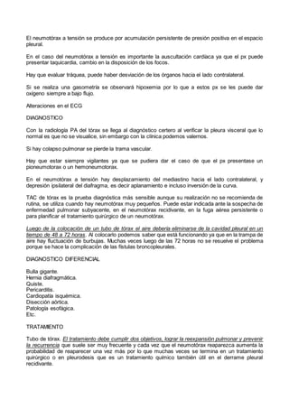 El neumotórax a tensión se produce por acumulación persistente de presión positiva en el espacio
pleural.
En el caso del neumotórax a tensión es importante la auscultación cardíaca ya que el px puede
presentar taquicardia, cambio en la disposición de los focos.
Hay que evaluar tráquea, puede haber desviación de los órganos hacia el lado contralateral.
Si se realiza una gasometría se observará hipoxemia por lo que a estos px se les puede dar
oxígeno siempre a bajo flujo.
Alteraciones en el ECG
DIAGNOSTICO
Con la radiología PA del tórax se llega al diagnóstico certero al verificar la pleura visceral que lo
normal es que no se visualice, sin embargo con la clínica podemos valernos.
Si hay colapso pulmonar se pierde la trama vascular.
Hay que estar siempre vigilantes ya que se pudiera dar el caso de que el px presentase un
pioneumotorax o un hemoneumotorax.
En el neumotórax a tensión hay desplazamiento del mediastino hacia el lado contralateral, y
depresión ipsilateral del diafragma, es decir aplanamiento e incluso inversión de la curva.
TAC de tórax es la prueba diagnóstica más sensible aunque su realización no se recomienda de
rutina, se utiliza cuando hay neumotórax muy pequeños. Puede estar indicada ante la sospecha de
enfermedad pulmonar subyacente, en el neumotórax recidivante, en la fuga aérea persistente o
para planificar el tratamiento quirúrgico de un neumotórax.
Luego de la colocación de un tubo de tórax el aire debería eliminarse de la cavidad pleural en un
tiempo de 48 a 72 horas. Al colocarlo podemos saber que está funcionando ya que en la trampa de
aire hay fluctuación de burbujas. Muchas veces luego de las 72 horas no se resuelve el problema
porque se hace la complicación de las fístulas broncopleurales.
DIAGNOSTICO DIFERENCIAL
Bulla gigante.
Hernia diafragmática.
Quiste.
Pericarditis.
Cardiopatía isquémica.
Disección aórtica.
Patología esofágica.
Etc.
TRATAMIENTO
Tubo de tórax. El tratamiento debe cumplir dos objetivos, lograr la reexpansión pulmonar y prevenir
la recurrencia que suele ser muy frecuente y cada vez que el neumotórax reaparezca aumenta la
probabilidad de reaparecer una vez más por lo que muchas veces se termina en un tratamiento
quirúrgico o en pleurodesis que es un tratamiento químico también útil en el derrame pleural
recidivante.
 