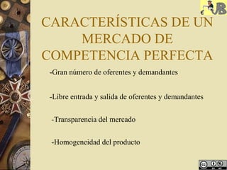 CARACTERÍSTICAS DE UN
MERCADO DE
COMPETENCIA PERFECTA
-Gran número de oferentes y demandantes
-Libre entrada y salida de oferentes y demandantes
-Transparencia del mercado
-Homogeneidad del producto
 