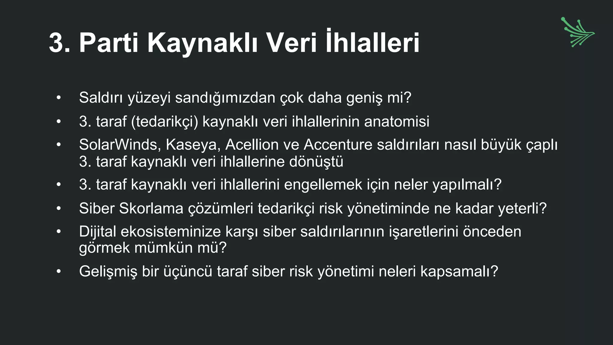 3. Parti Kaynaklı Veri İhlalleri
• Saldırı yüzeyi sandığımızdan çok daha geniş mi?
• 3. taraf (tedarikçi) kaynaklı veri ihlallerinin anatomisi
• SolarWinds, Kaseya, Acellion ve Accenture saldırıları nasıl büyük çaplı
3. taraf kaynaklı veri ihlallerine dönüştü
• 3. taraf kaynaklı veri ihlallerini engellemek için neler yapılmalı?
• Siber Skorlama çözümleri tedarikçi risk yönetiminde ne kadar yeterli?
• Dijital ekosisteminize karşı siber saldırılarının işaretlerini önceden
görmek mümkün mü?
• Gelişmiş bir üçüncü taraf siber risk yönetimi neleri kapsamalı?
 