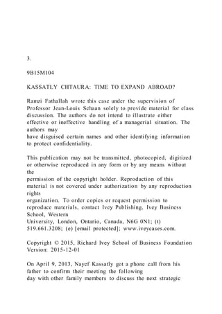 3.
9B15M104
KASSATLY CHTAURA: TIME TO EXPAND ABROAD?
Ramzi Fathallah wrote this case under the supervision of
Professor Jean-Louis Schaan solely to provide material for class
discussion. The authors do not intend to illustrate either
effective or ineffective handling of a managerial situation. The
authors may
have disguised certain names and other identifying information
to protect confidentiality.
This publication may not be transmitted, photocopied, digitized
or otherwise reproduced in any form or by any means without
the
permission of the copyright holder. Reproduction of this
material is not covered under authorization by any reproduction
rights
organization. To order copies or request permission to
reproduce materials, contact Ivey Publishing, Ivey Business
School, Western
University, London, Ontario, Canada, N6G 0N1; (t)
519.661.3208; (e) [email protected]; www.iveycases.com.
Copyright © 2015, Richard Ivey School of Business Foundation
Version: 2015-12-01
On April 9, 2013, Nayef Kassatly got a phone call from his
father to confirm their meeting the following
day with other family members to discuss the next strategic
 