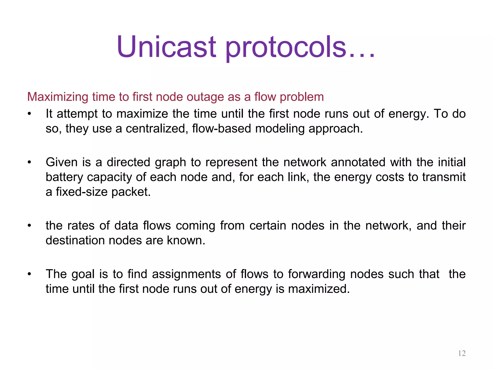 Unicast protocols…
Maximizing time to first node outage as a flow problem
• It attempt to maximize the time until the first node runs out of energy. To do
so, they use a centralized, flow-based modeling approach.
• Given is a directed graph to represent the network annotated with the initial
battery capacity of each node and, for each link, the energy costs to transmit
a fixed-size packet.
• the rates of data flows coming from certain nodes in the network, and their
destination nodes are known.
• The goal is to find assignments of flows to forwarding nodes such that the
time until the first node runs out of energy is maximized.
12
 