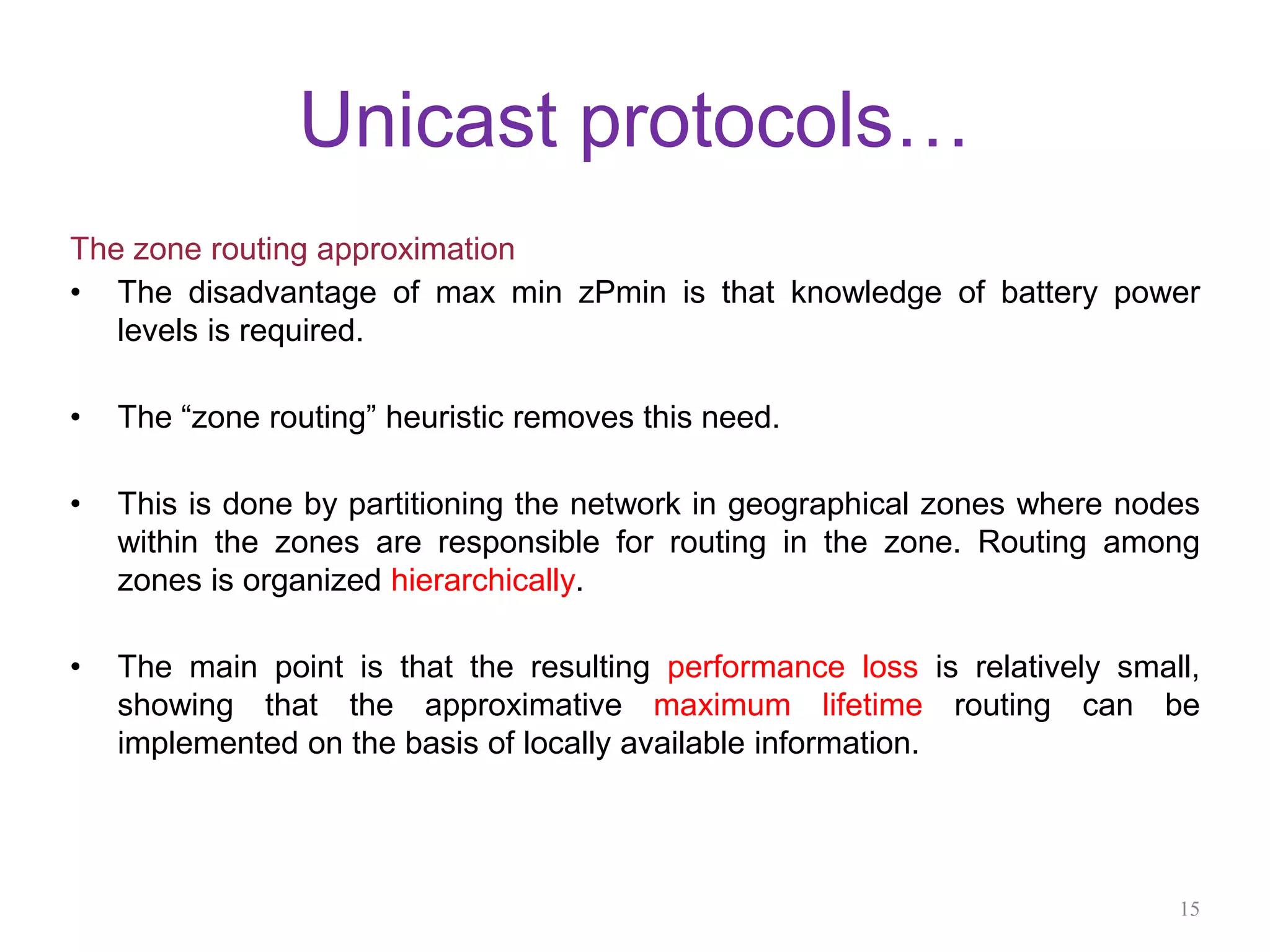 Unicast protocols…
The zone routing approximation
• The disadvantage of max min zPmin is that knowledge of battery power
levels is required.
• The “zone routing” heuristic removes this need.
• This is done by partitioning the network in geographical zones where nodes
within the zones are responsible for routing in the zone. Routing among
zones is organized hierarchically.
• The main point is that the resulting performance loss is relatively small,
showing that the approximative maximum lifetime routing can be
implemented on the basis of locally available information.
15
 