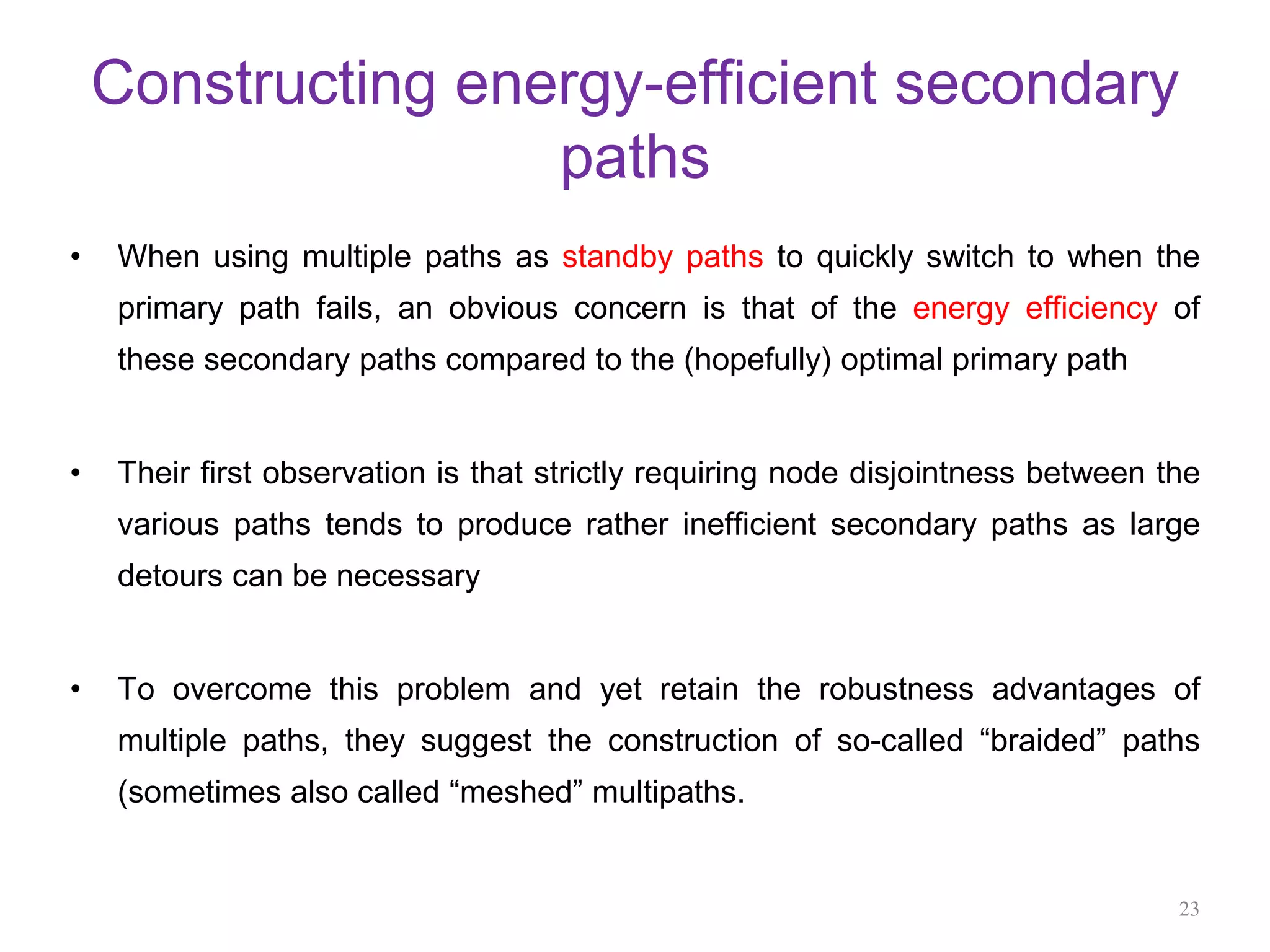 Constructing energy-efficient secondary
paths
• When using multiple paths as standby paths to quickly switch to when the
primary path fails, an obvious concern is that of the energy efficiency of
these secondary paths compared to the (hopefully) optimal primary path
• Their first observation is that strictly requiring node disjointness between the
various paths tends to produce rather inefficient secondary paths as large
detours can be necessary
• To overcome this problem and yet retain the robustness advantages of
multiple paths, they suggest the construction of so-called “braided” paths
(sometimes also called “meshed” multipaths.
23
 