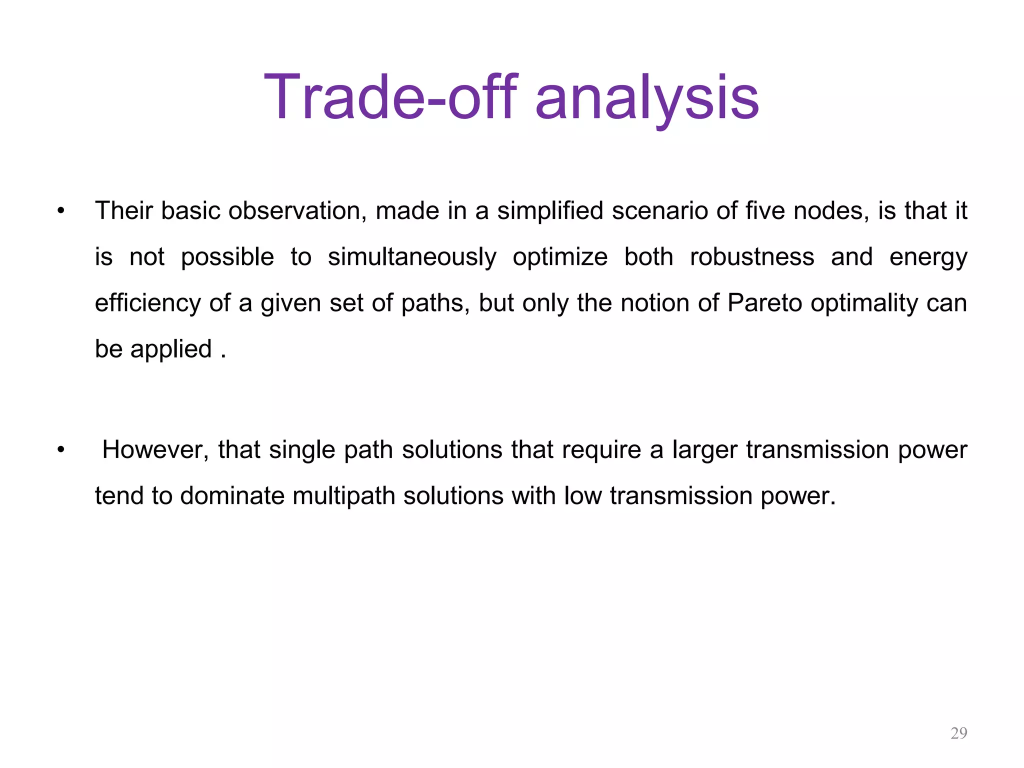 Trade-off analysis
• Their basic observation, made in a simplified scenario of five nodes, is that it
is not possible to simultaneously optimize both robustness and energy
efficiency of a given set of paths, but only the notion of Pareto optimality can
be applied .
• However, that single path solutions that require a larger transmission power
tend to dominate multipath solutions with low transmission power.
29
 