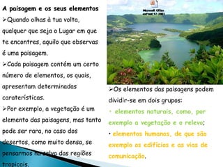Quando olhas à tua volta,
qualquer que seja o Lugar em que
te encontres, aquilo que observas
é uma paisagem.
Cada paisagem contém um certo
número de elementos, os quais,
apresentam determinadas
caraterísticas.
Por exemplo, a vegetação é um
elemento das paisagens, mas tanto
pode ser rara, no caso dos
desertos, como muito densa, se
pensarmos na selva das regiões
tropicais.
A paisagem e os seus elementos
Os elementos das paisagens podem
dividir-se em dois grupos:
• elementos naturais, como, por
exemplo a vegetação e o relevo;
• elementos humanos, de que são
exemplo os edifícios e as vias de
comunicação.
 