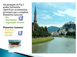 Na paisagem da Fig 1
podes facilmente
identificar os elementos
principais que a compõem.
Elementos naturais:
• Rio
• Montanhas
• Vegetação natural
Elementos humanos:
. Estratas
• Edifício
• Jardins
 