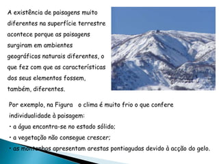 A existência de paisagens muito
diferentes na superfície terrestre
acontece porque as paisagens
surgiram em ambientes
geográficos naturais diferentes, o
que fez com que as características
dos seus elementos fossem,
também, diferentes.
Por exemplo, na Figura o clima é muito frio o que confere
individualidade à paisagem:
• a água encontra-se no estado sólido;
• a vegetação não consegue crescer;
• as montanhas apresentam arestas pontiagudas devido à acção do gelo.
 