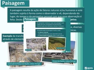 Paisagem
A paisagem resulta da ação de fatores naturais e/ou humanos e está
também sujeita à forma como o observador a vê, dependendo do
lugar, do tempo e da perspetiva pessoal com que essa observação é
feita. Deste modo, a perceção da paisagem é sempre subjetiva.
As paisagens vão sofrendo, ao longo do tempo, diversas
transformações, o que significa que são dinâmicas.
Construção do Parque das Nações, Lisboa, Portugal
Parque das Nações, Lisboa, Portugal
Exemplo da transformação da paisagem
através de elementos humanos:
 