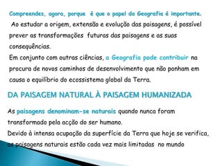 Compreendes, agora, porque é que o papel da Geografia é importante.
Ao estudar a origem, extensão e evolução das paisagens, é possível
prever as transformações futuras das paisagens e as suas
consequências.
Em conjunto com outras ciências, a Geografia pode contribuir na
procura de novos caminhos de desenvolvimento que não ponham em
causa o equilíbrio do ecossistema global da Terra.
DA PAISAGEM NATURAL À PAISAGEM HUMANIZADA
As paisagens denominam-se naturais quando nunca foram
transformado pela acção do ser humano.
Devido à intensa ocupação da superfície da Terra que hoje se verifica,
as paisagens naturais estão cada vez mais limitadas no mundo
 