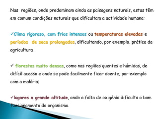 Nas regiões, onde predominam ainda as paisagens naturais, estas têm
em comum condições naturais que dificultam a actividade humana:
Clima rigoroso, com frios intensos ou temperaturas elevadas e
períodos de seca prolongados, dificultando, por exemplo, prática da
agricultura
 florestas muito densas, como nas regiões quentes e húmidas, de
difícil acesso e onde se pode facilmente ficar doente, por exemplo
com a malária;
lugares a grande altitude, onde a falta de oxigénio dificulta o bom
funcionamento do organismo.
 