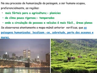 No seu processo de humanização da paisagem, o ser humano ocupou,
preferencialmente, as regiões:
• mais férteis para a agricultura;- planicies
• de clima pouco rigoroso;- temperados
• onde a circulação de pessoas e veículos é mais fácil., áreas planas
Se observares atentamente o mapa-múndi anterior verificas, que as
paisagens humanizadas localizam -se, sobretudo, perto dos oceanos e
mares.
 