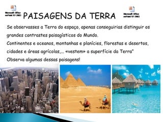 PAISAGENS DA TERRA
Se observasses a Terra do espaço, apenas conseguirias distinguir os
grandes contrastes paisagísticos do Mundo.
Continentes e oceanos, montanhas e planícies, florestas e desertos,
cidades e áreas agrícolas,... «vestem» a superfície da Terra”
Observa algumas dessas paisagens!
 