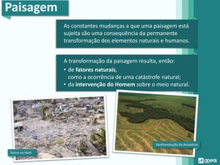 Paisagem
As constantes mudanças a que uma paisagem está
sujeita são uma consequência da permanente
transformação dos elementos naturais e humanos.
A transformação da paisagem resulta, então:
• de fatores naturais,
como a ocorrência de uma catástrofe natural;
• da intervenção do Homem sobre o meio natural.
Sismo no Haiti
Desflorestação da Amazónia
 
