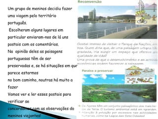 Um grupo de meninos decidiu fazer
uma viagem pelo território
português.
Escolheram alguns lugares em
particular enviaram-nos de lá uns
postais com os comentários.
Na opinião deles as paisagens
portuguesas têm de ser
preservadas e, se há situações em que
parece estarmos
no bom caminho, noutras há muito a
fazer
Vamos ver e ler esses postais para
verificar se
concordamos com as observações do
meninos viajantes!
 