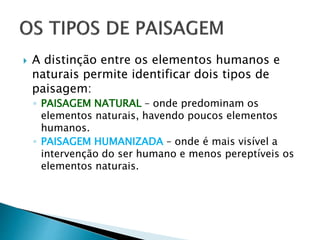 A distinção entre os elementos humanos e
naturais permite identificar dois tipos de
paisagem:
◦ PAISAGEM NATURAL – onde predominam os
elementos naturais, havendo poucos elementos
humanos.
◦ PAISAGEM HUMANIZADA – onde é mais visível a
intervenção do ser humano e menos pereptíveis os
elementos naturais.
 
