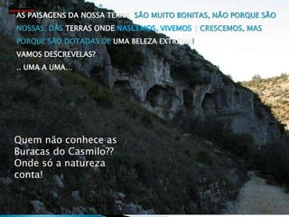 Quem não conhece as
Buracas do Casmilo??
Onde só a natureza
conta!
AS PAISAGENS DA NOSSA TERRA SÃO MUITO BONITAS, NÃO PORQUE SÃO
NOSSAS, DAS TERRAS ONDE NASCEMOS, VIVEMOS E CRESCEMOS, MAS
PORQUE SÃO DOTADAS DE UMA BELEZA EXTREMA!
VAMOS DESCREVELAS?
.. UMA A UMA…
 