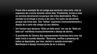 • Freud cita o exemplo de um amigo que escreveu uma carta, mas se
esqueceu de a enviar durante vários dias. Finalmente, enviou-a mas
os correios devolveram-na porque não tinha destinatário. Pôs a
morada no envelope e enviou-a de novo. Foi outra vez devolvida
porque não tinha selo. Tais “falhas” exprimem inconscientemente o
desejo de a carta não chegar ao seu destino.
• Um homem que declarou “Está um belo sono” em vez de “Está um
belo sol” manifesta inconscientemente o desejo de dormir,
• O presidente da Câmara dos representantes Austríaca teria uma vez
dado início à reunião dizendo: “Senhores, verifico a presença de
todos os deputados, por isso, declaro a sessão encerrada.”
Manifestava o desejo inconsciente de se ir embora.
 