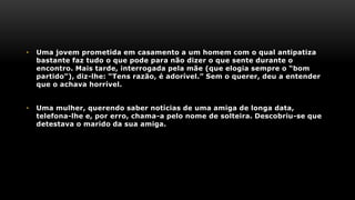 • Uma jovem prometida em casamento a um homem com o qual antipatiza
bastante faz tudo o que pode para não dizer o que sente durante o
encontro. Mais tarde, interrogada pela mãe (que elogia sempre o “bom
partido”), diz-lhe: “Tens razão, é adorível.” Sem o querer, deu a entender
que o achava horrível.
• Uma mulher, querendo saber notícias de uma amiga de longa data,
telefona-lhe e, por erro, chama-a pelo nome de solteira. Descobriu-se que
detestava o marido da sua amiga.
 