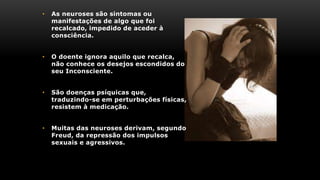 • As neuroses são sintomas ou
manifestações de algo que foi
recalcado, impedido de aceder à
consciência.
• O doente ignora aquilo que recalca,
não conhece os desejos escondidos do
seu Inconsciente.
• São doenças psíquicas que,
traduzindo-se em perturbações físicas,
resistem à medicação.
• Muitas das neuroses derivam, segundo
Freud, da repressão dos impulsos
sexuais e agressivos.
 