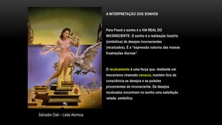 A INTERPRETAÇÃO DOS SONHOS
Para Freud o sonho é a VIA REAL DO
INCONSCIENTE. O sonho é a realização ilusória
(simbólica) de desejos inconscientes
(recalcados). É a “expressão noturna das nossas
frustrações diurnas”.
O recalcamento é uma força que, mediante um
mecanismo chamado censura, mantém fora da
consciência os desejos e as pulsões
provenientes do inconsciente. Os desejos
recalcados encontram no sonho uma satisfação
velada, simbólica.
Salvador Dali – Leda Atomica
 