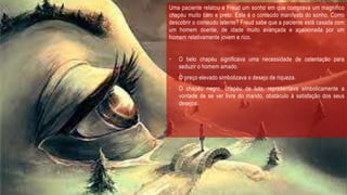 Uma paciente relatou a Freud um sonho em que comprava um magnífico
chapéu muito caro e preto. Este é o conteúdo manifesto do sonho. Como
descobrir o conteúdo latente? Freud sabe que a paciente está casada com
um homem doente, de idade muito avançada e apaixonada por um
homem relativamente jovem e rico.
• O belo chapéu significava uma necessidade de ostentação para
seduzir o homem amado.
• O preço elevado simbolizava o desejo de riqueza.
• O chapéu negro, chapéu de luto, representava simbolicamente a
vontade de se ver livre do marido, obstáculo à satisfação dos seus
desejos.
 