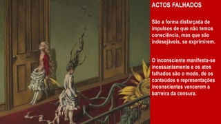 ACTOS FALHADOS
São a forma disfarçada de
impulsos de que não temos
consciência, mas que são
indesejáveis, se exprimirem.
O inconsciente manifesta-se
incessantemente e os atos
falhados são o modo, de os
conteúdos e representações
inconscientes vencerem a
barreira da censura.
 