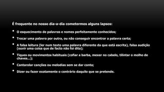 É frequente no nosso dia-a-dia cometermos alguns lapsos:
• O esquecimento de palavras e nomes perfeitamente conhecidos;
• Trocar uma palavra por outra, ou não conseguir encontrar a palavra certa;
• A falsa leitura (ler num texto uma palavra diferente da que está escrita), falsa audição
(ouvir uma coisa que de facto não foi dita);
• Tiques ou movimentos habituais (cofiar a barba, mexer no cabelo, tilintar o molho de
chaves...);
• Cantarolar canções ou melodias sem se dar conta;
• Dizer ou fazer exatamente o contrário daquilo que se pretende.
 