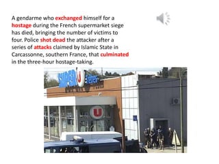 A gendarme who exchanged himself for a
hostage during the French supermarket siege
has died, bringing the number of victims to
four. Police shot dead the attacker after a
series of attacks claimed by Islamic State in
Carcassonne, southern France, that culminated
in the three-hour hostage-taking.
 