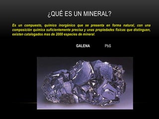 Es un compuesto, químico inorgánico que se presenta en forma natural, con una
composición química suficientemente precisa y unas propiedades físicas que distinguen,
existen catalogados mas de 2000 especies de mineral.
¿QUÉ ES UN MINERAL?
GALENA PbS
 