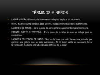TÉRMINOS MINEROS
• LABOR MINERA.- Es cualquier hueco excavado para explotar un yacimiento.
• MINA.- Es el conjunto de todas esas labores, especialmente cuando es subterránea.
• LABOREO DE MINAS.- Es la técnica de aprovechar un yacimiento mediante minería.
• FRENTE, CORTE O TESTERO.- Es la zona de la labor en que se trabaja para su
excavación.
• LABORES EN FONDO DE SACO.- Son las labores que sólo tienen una entrada (por
ejemplo una galería que se está avanzando). Al no tener salida es necesario forzar
la ventilación mediante una tubería hasta el frente de la labor.
 