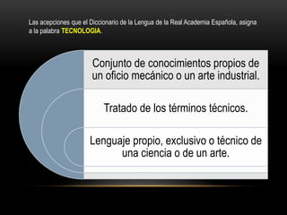 Conjunto de conocimientos propios de
un oficio mecánico o un arte industrial.
Tratado de los términos técnicos.
Lenguaje propio, exclusivo o técnico de
una ciencia o de un arte.
Las acepciones que el Diccionario de la Lengua de la Real Academia Española, asigna
a la palabra TECNOLOGIA.
 