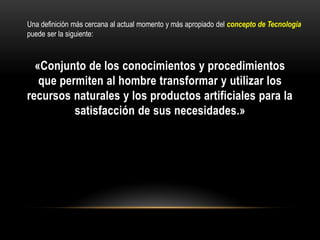 «Conjunto de los conocimientos y procedimientos
que permiten al hombre transformar y utilizar los
recursos naturales y los productos artificiales para la
satisfacción de sus necesidades.»
Una definición más cercana al actual momento y más apropiado del concepto de Tecnología
puede ser la siguiente:
 