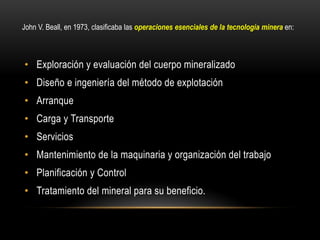 • Exploración y evaluación del cuerpo mineralizado
• Diseño e ingeniería del método de explotación
• Arranque
• Carga y Transporte
• Servicios
• Mantenimiento de la maquinaria y organización del trabajo
• Planificación y Control
• Tratamiento del mineral para su beneficio.
John V. Beall, en 1973, clasificaba las operaciones esenciales de la tecnología minera en:
 