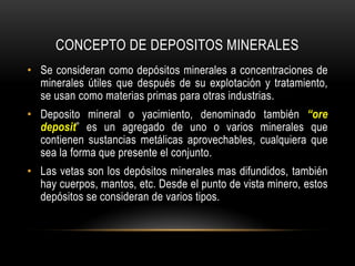 CONCEPTO DE DEPOSITOS MINERALES
• Se consideran como depósitos minerales a concentraciones de
minerales útiles que después de su explotación y tratamiento,
se usan como materias primas para otras industrias.
• Deposito mineral o yacimiento, denominado también “ore
deposit” es un agregado de uno o varios minerales que
contienen sustancias metálicas aprovechables, cualquiera que
sea la forma que presente el conjunto.
• Las vetas son los depósitos minerales mas difundidos, también
hay cuerpos, mantos, etc. Desde el punto de vista minero, estos
depósitos se consideran de varios tipos.
 