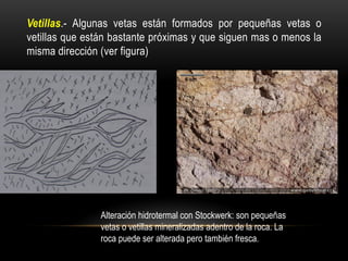 Vetillas.- Algunas vetas están formados por pequeñas vetas o
vetillas que están bastante próximas y que siguen mas o menos la
misma dirección (ver figura)
Alteración hidrotermal con Stockwerk: son pequeñas
vetas o vetillas mineralizadas adentro de la roca. La
roca puede ser alterada pero también fresca.
 