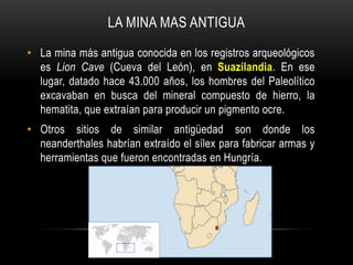 • La mina más antigua conocida en los registros arqueológicos
es Lion Cave (Cueva del León), en Suazilandia. En ese
lugar, datado hace 43.000 años, los hombres del Paleolítico
excavaban en busca del mineral compuesto de hierro, la
hematita, que extraían para producir un pigmento ocre.
• Otros sitios de similar antigüedad son donde los
neanderthales habrían extraído el sílex para fabricar armas y
herramientas que fueron encontradas en Hungría.
LA MINA MAS ANTIGUA
 