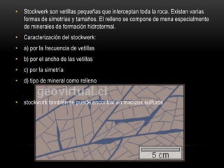 • Stockwerk son vetillas pequeñas que interceptan toda la roca. Existen varias
formas de simetrías y tamaños. El relleno se compone de mena especialmente
de minerales de formación hidrotermal.
• Caracterización del stockwerk:
• a) por la frecuencia de vetillas
• b) por el ancho de las vetillas
• c) por la simetría
• d) tipo de mineral como relleno
• stockwork también se puede encontrar en macizos sulfuros
 