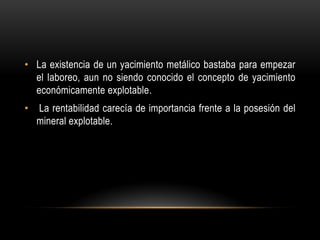 • La existencia de un yacimiento metálico bastaba para empezar
el laboreo, aun no siendo conocido el concepto de yacimiento
económicamente explotable.
• La rentabilidad carecía de importancia frente a la posesión del
mineral explotable.
 