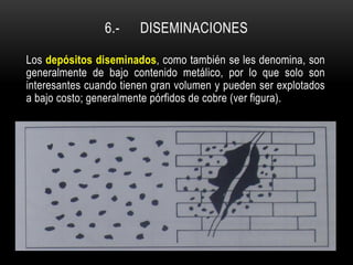 6.- DISEMINACIONES
Los depósitos diseminados, como también se les denomina, son
generalmente de bajo contenido metálico, por lo que solo son
interesantes cuando tienen gran volumen y pueden ser explotados
a bajo costo; generalmente pórfidos de cobre (ver figura).
 