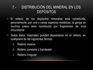 7.- DISTRIBUCIÓN DEL MINERAL EN LOS
DEPÓSITOS
• El relleno de los depósitos minerales esta constituido,
generalmente, por una o varias especies metálicas, la ganga en
muchos casos esta constituida por fragmentos de roca
circundante.
• Todos estos materiales pueden depositarse en el relleno, en
cualquiera de las siguientes formas:
a. Relleno masivo
b. Relleno zoneado o bandeado
c. Relleno irregular
 