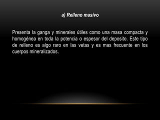 Presenta la ganga y minerales útiles como una masa compacta y
homogénea en toda la potencia o espesor del deposito. Este tipo
de relleno es algo raro en las vetas y es mas frecuente en los
cuerpos mineralizados.
a) Relleno masivo
 