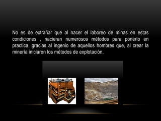 No es de extrañar que al nacer el laboreo de minas en estas
condiciones , nacieran numerosos métodos para ponerlo en
practica, gracias al ingenio de aquellos hombres que, al crear la
minería iniciaron los métodos de explotación.
 