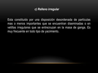 Esta constituido por una disposición desordenada de partículas
mas o menos importantes que se encuentran diseminadas o en
vetillas irregulares que se entrecruzan en la masa de ganga. Es
muy frecuente en todo tipo de yacimiento.
c) Relleno irregular
 