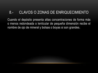 8.- CLAVOS O ZONAS DE ENRIQUECIMIENTO
Cuando el depósito presenta altas concentraciones de forma más
o menos redondeada o lenticular de pequeña dimensión recibe el
nombre de ojo de mineral y bolsas o boyas si son grandes.
 