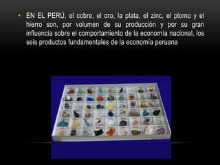 • EN EL PERÚ, el cobre, el oro, la plata, el zinc, el plomo y el
hierro son, por volumen de su producción y por su gran
influencia sobre el comportamiento de la economía nacional, los
seis productos fundamentales de la economía peruana
 