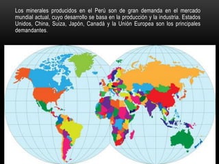 Los minerales producidos en el Perú son de gran demanda en el mercado
mundial actual, cuyo desarrollo se basa en la producción y la industria. Estados
Unidos, China, Suiza, Japón, Canadá y la Unión Europea son los principales
demandantes.
 