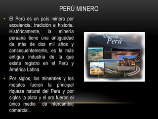 • El Perú es un país minero por
excelencia, tradición e historia.
Históricamente, la minería
peruana tiene una antigüedad
de más de dos mil años y
consecuentemente, es la más
antigua industria de la que
existe registro en el Perú y
América Latina.
• Por siglos, los minerales y los
metales fueron la principal
riqueza natural del Perú y por
siglos la plata y el oro fueron el
único medio de intercambio
comercial.
PERÚ MINERO
 